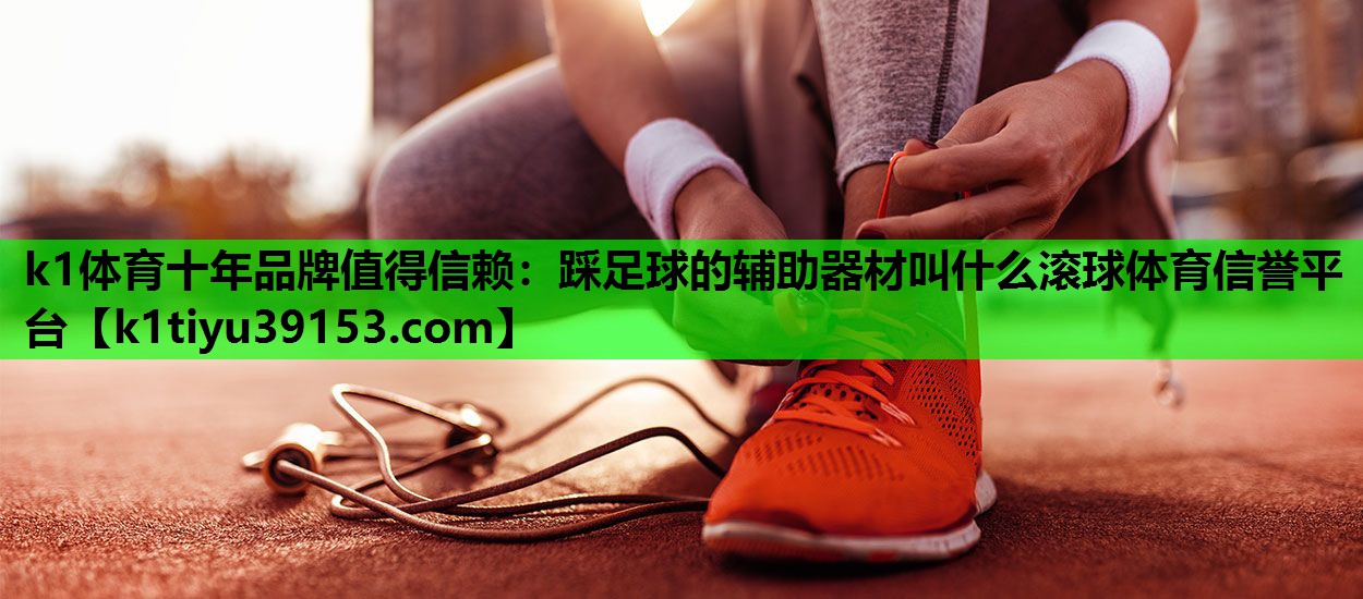 k1体育十年品牌值得信赖：踩足球的辅助器材叫什么滚球体育信誉平台